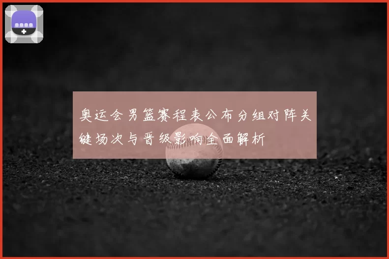 奥运会男篮赛程表公布分组对阵关键场次与晋级影响全面解析