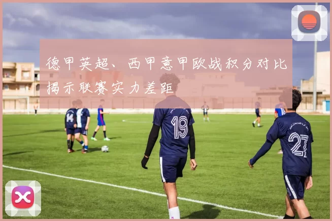 德甲英超、西甲意甲欧战积分对比揭示联赛实力差距