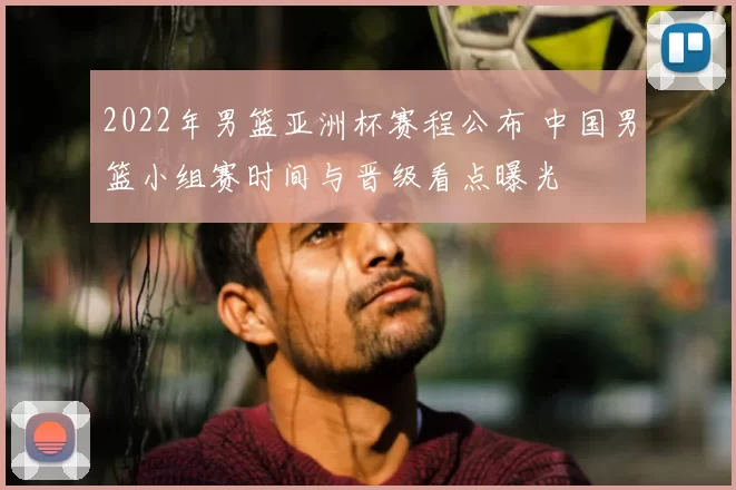 2022年男篮亚洲杯赛程公布 中国男篮小组赛时间与晋级看点曝光