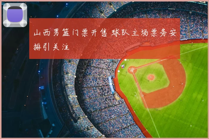 山西男篮门票开售 球队主场票务安排引关注