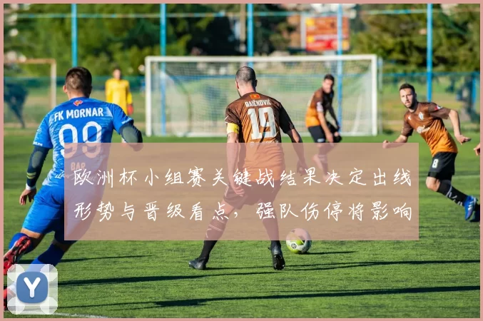欧洲杯小组赛关键战结果决定出线形势与晋级看点,强队伤停将影响轮换