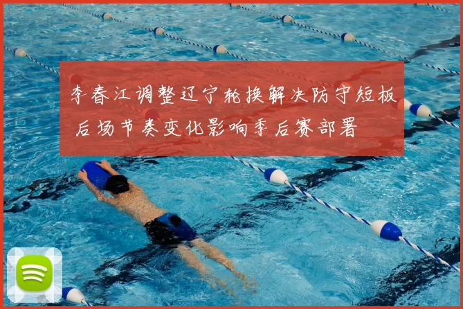 李春江调整辽宁轮换解决防守短板 后场节奏变化影响季后赛部署