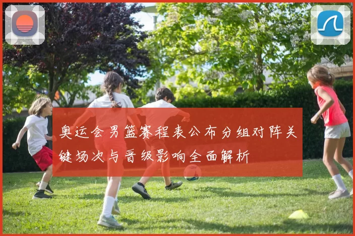 奥运会男篮赛程表公布分组对阵关键场次与晋级影响全面解析