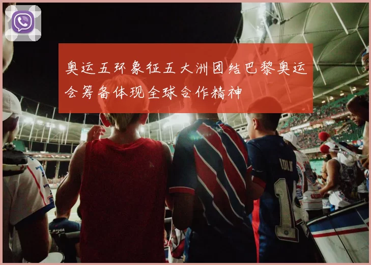 奥运五环象征五大洲团结巴黎奥运会筹备体现全球合作精神