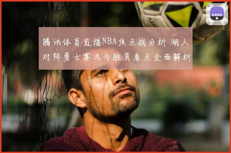 腾讯体育直播NBA焦点战分析 湖人对阵勇士赛况与胜负看点全面解析