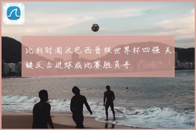 比利时淘汰巴西晋级世界杯四强 关键反击进球成比赛胜负手