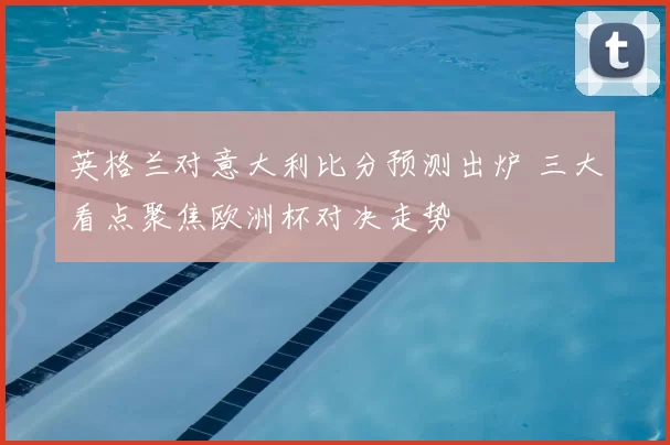 英格兰对意大利比分预测出炉 三大看点聚焦欧洲杯对决走势