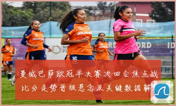 曼城巴萨欧冠半决赛次回合焦点战 比分走势晋级悬念及关键数据解析