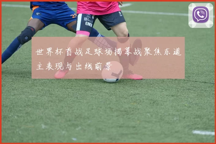 世界杯首战足球场揭幕战聚焦东道主表现与出线前景