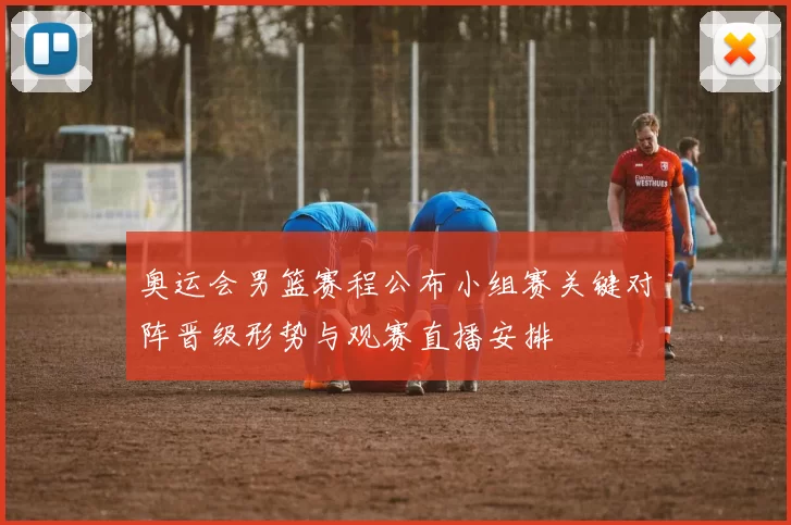 奥运会男篮赛程公布小组赛关键对阵晋级形势与观赛直播安排