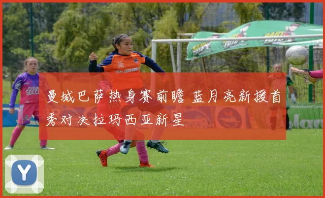 曼城巴萨热身赛前瞻 蓝月亮新援首秀对决拉玛西亚新星