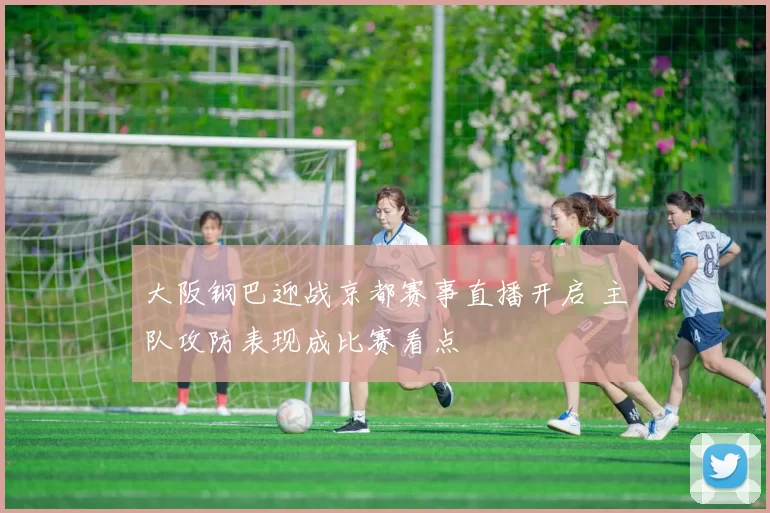 大阪钢巴迎战京都赛事直播开启 主队攻防表现成比赛看点
