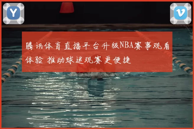 腾讯体育直播平台升级NBA赛事观看体验 推动球迷观赛更便捷