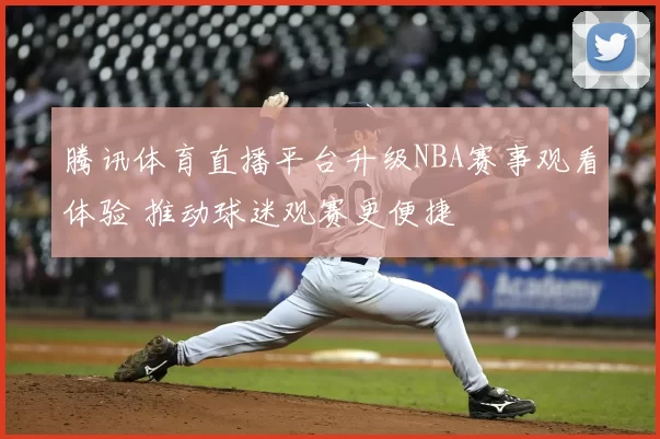 腾讯体育直播平台升级NBA赛事观看体验 推动球迷观赛更便捷