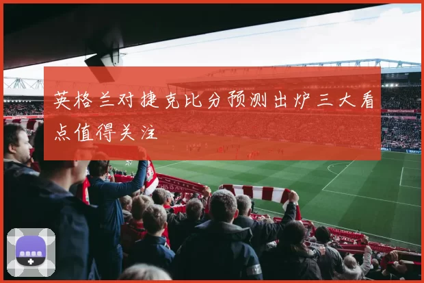 英格兰对捷克比分预测出炉三大看点值得关注