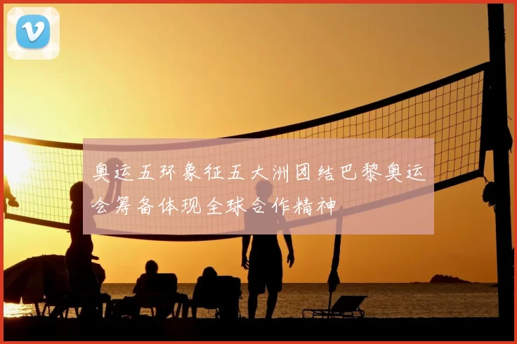 奥运五环象征五大洲团结巴黎奥运会筹备体现全球合作精神