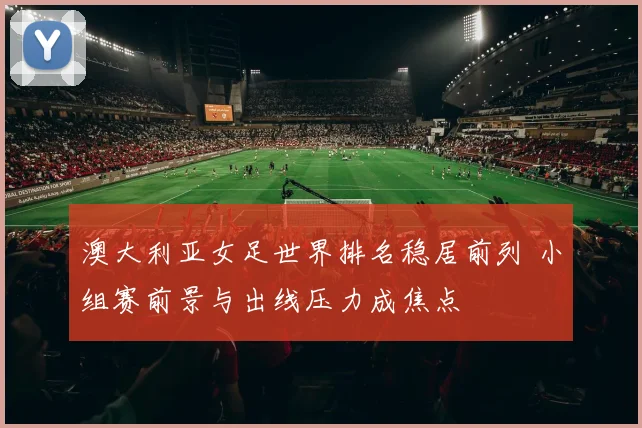 澳大利亚女足世界排名稳居前列 小组赛前景与出线压力成焦点