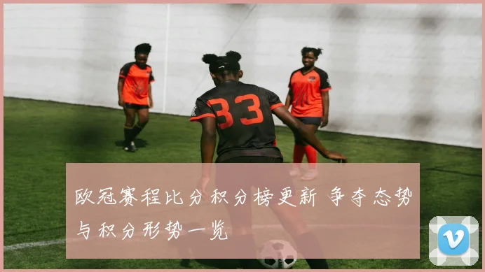 欧冠赛程比分积分榜更新 争夺态势与积分形势一览