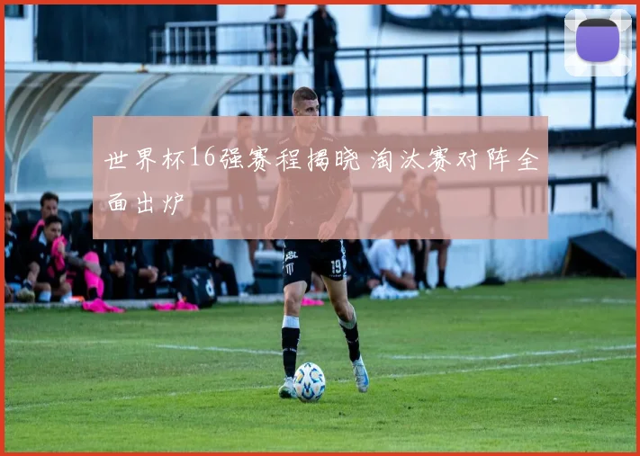 世界杯16强赛程揭晓 淘汰赛对阵全面出炉