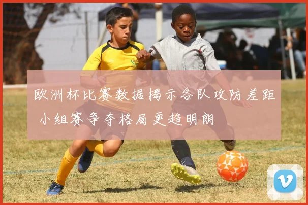 欧洲杯比赛数据揭示各队攻防差距 小组赛争夺格局更趋明朗