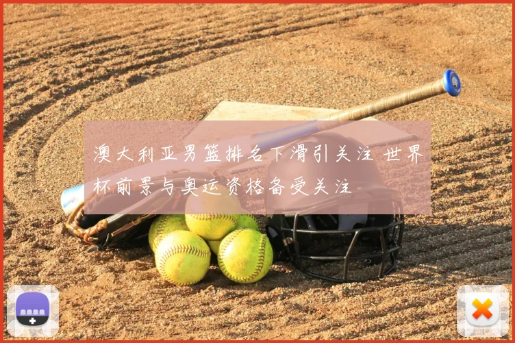 澳大利亚男篮排名下滑引关注 世界杯前景与奥运资格备受关注