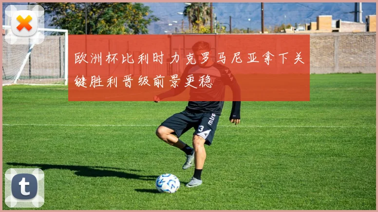 欧洲杯比利时力克罗马尼亚拿下关键胜利晋级前景更稳