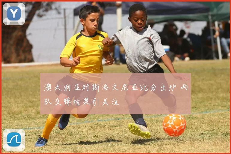 澳大利亚对斯洛文尼亚比分出炉 两队交锋结果引关注