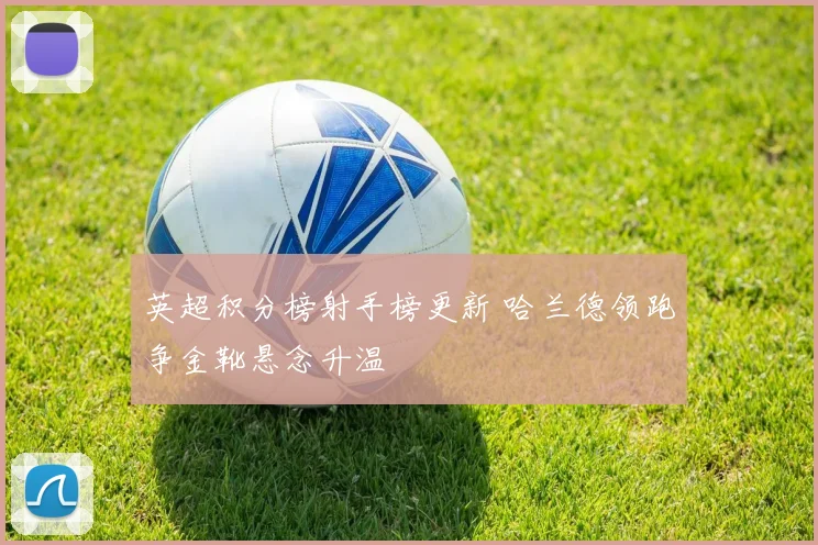 英超积分榜射手榜更新 哈兰德领跑争金靴悬念升温