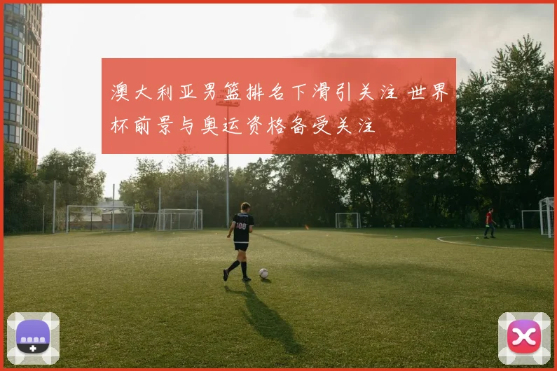 澳大利亚男篮排名下滑引关注 世界杯前景与奥运资格备受关注
