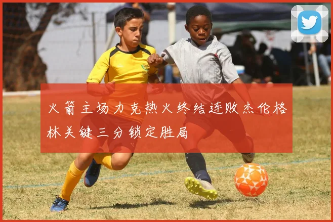 火箭主场力克热火终结连败杰伦格林关键三分锁定胜局