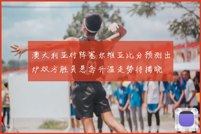 澳大利亚对阵塞尔维亚比分预测出炉双方胜负悬念升温走势待揭晓