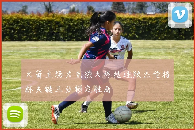 火箭主场力克热火终结连败杰伦格林关键三分锁定胜局