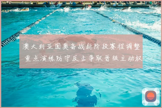 澳大利亚国奥备战新阶段赛程调整 重点演练防守反击争取晋级主动权