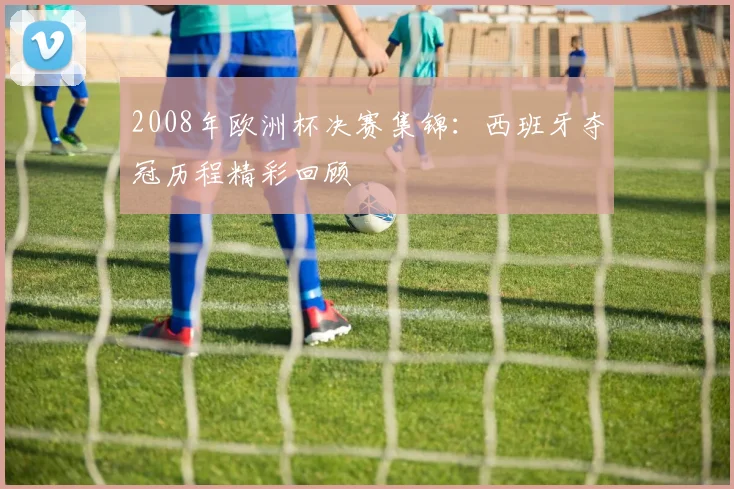 2008年欧洲杯决赛集锦：西班牙夺冠历程精彩回顾