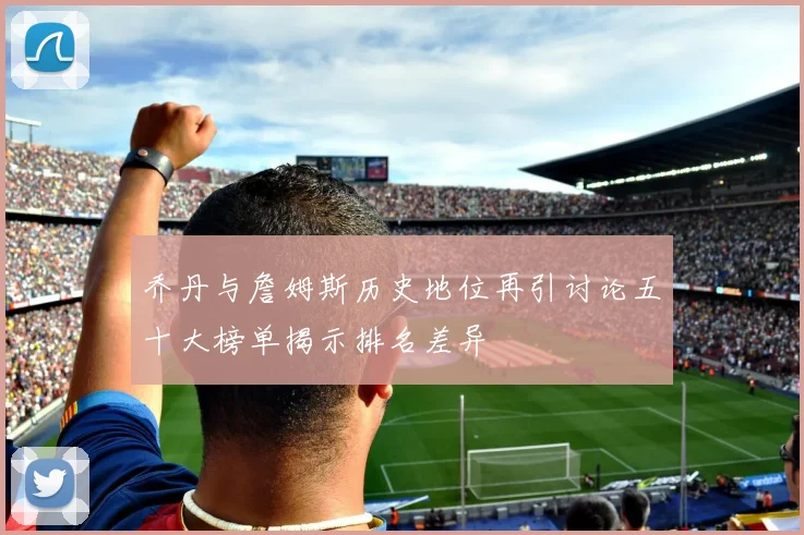 乔丹与詹姆斯历史地位再引讨论五十大榜单揭示排名差异
