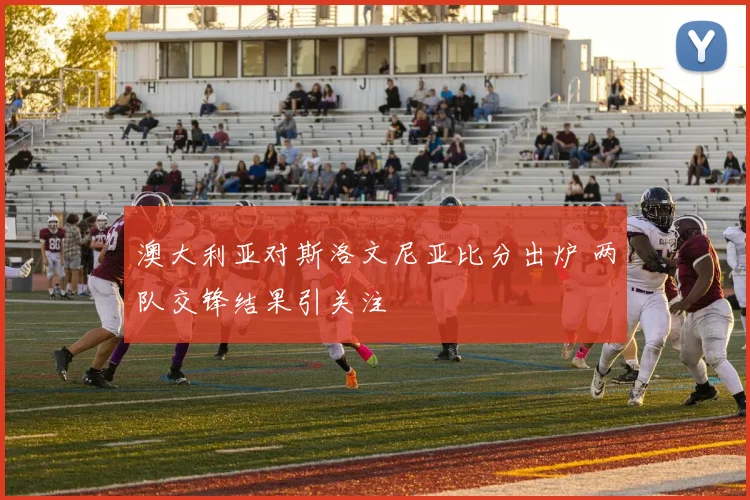 澳大利亚对斯洛文尼亚比分出炉 两队交锋结果引关注