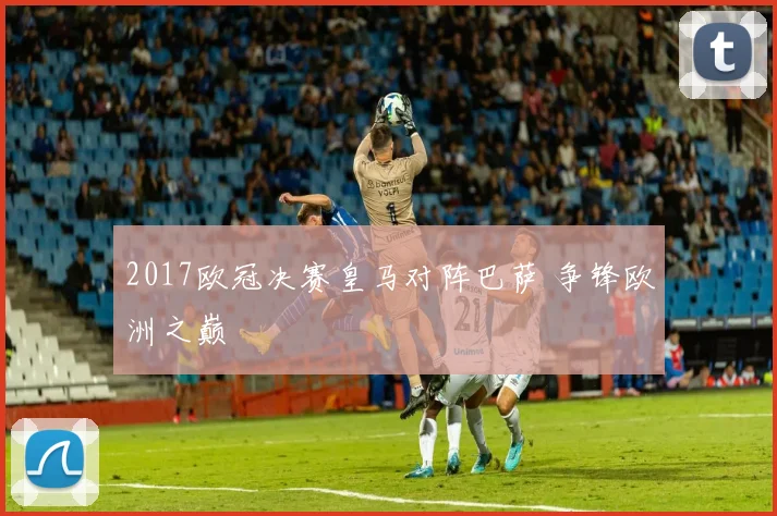 2017欧冠决赛皇马对阵巴萨 争锋欧洲之巅