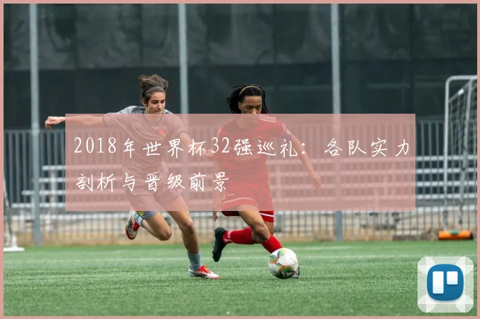 2018年世界杯32强巡礼:各队实力剖析与晋级前景