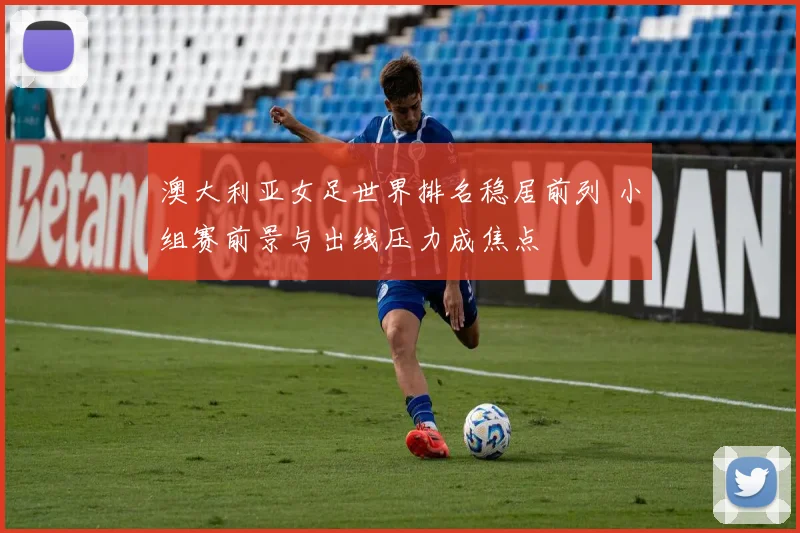 澳大利亚女足世界排名稳居前列 小组赛前景与出线压力成焦点